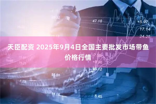 天臣配资 2025年9月4日全国主要批发市场带鱼价格行情