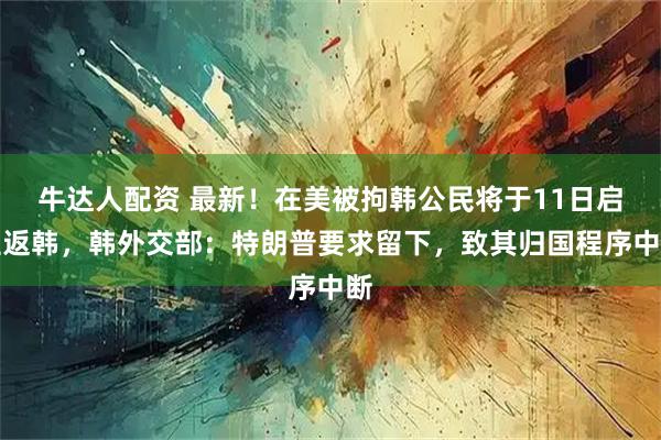 牛达人配资 最新！在美被拘韩公民将于11日启程返韩，韩外交部：特朗普要求留下，致其归国程序中断