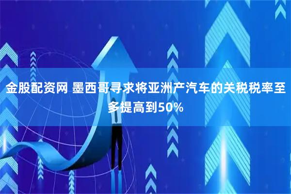 金股配资网 墨西哥寻求将亚洲产汽车的关税税率至多提高到50%