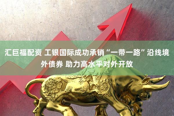 汇巨福配资 工银国际成功承销“一带一路”沿线境外债券 助力高水平对外开放