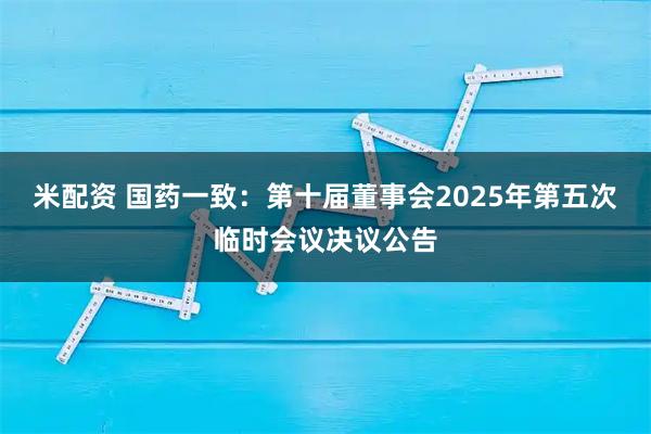 米配资 国药一致：第十届董事会2025年第五次临时会议决议公告