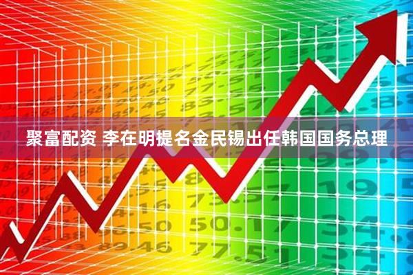 聚富配资 李在明提名金民锡出任韩国国务总理