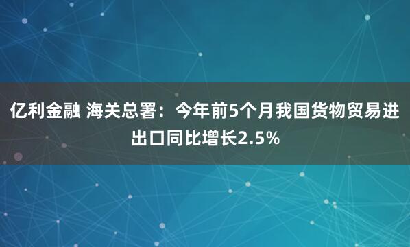 亿利金融 海关总署：今年前5个月我国货物贸易进出口同比增长2.5%