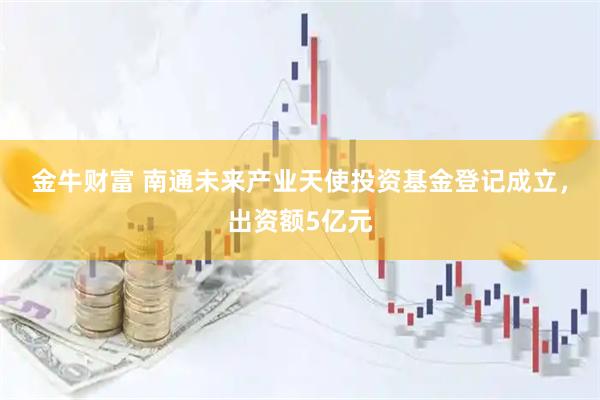 金牛财富 南通未来产业天使投资基金登记成立，出资额5亿元