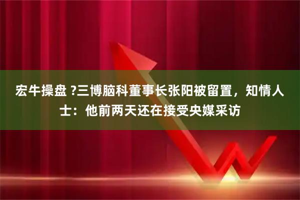 宏牛操盘 ?三博脑科董事长张阳被留置，知情人士：他前两天还在接受央媒采访