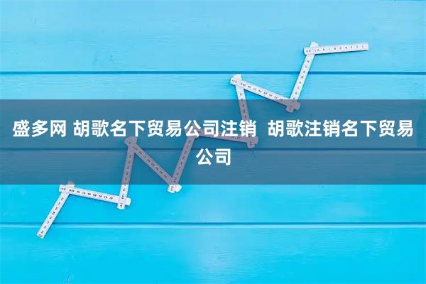 盛多网 胡歌名下贸易公司注销  胡歌注销名下贸易公司