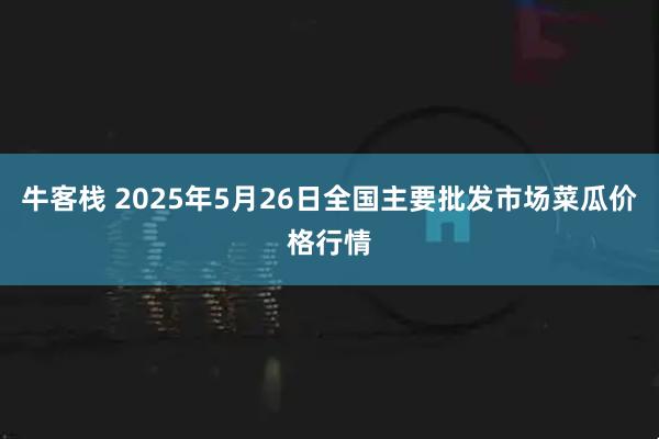 牛客栈 2025年5月26日全国主要批发市场菜瓜价格行情