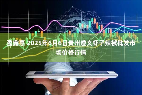 盈鑫惠 2025年6月6日贵州遵义虾子辣椒批发市场价格行情