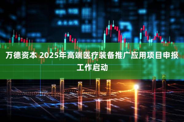 万德资本 2025年高端医疗装备推广应用项目申报工作启动
