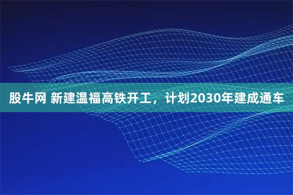 股牛网 新建温福高铁开工，计划2030年建成通车
