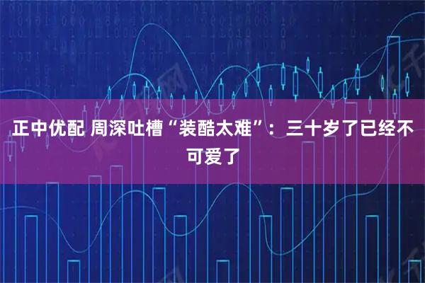正中优配 周深吐槽“装酷太难”：三十岁了已经不可爱了