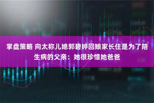 掌盘策略 向太称儿媳郭碧婷回娘家长住是为了陪生病的父亲：她很珍惜她爸爸