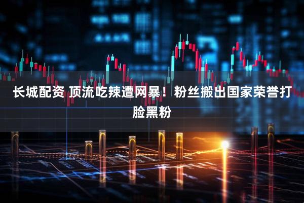 长城配资 顶流吃辣遭网暴！粉丝搬出国家荣誉打脸黑粉