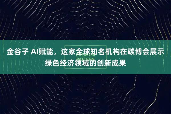 金谷子 AI赋能，这家全球知名机构在碳博会展示绿色经济领域的创新成果