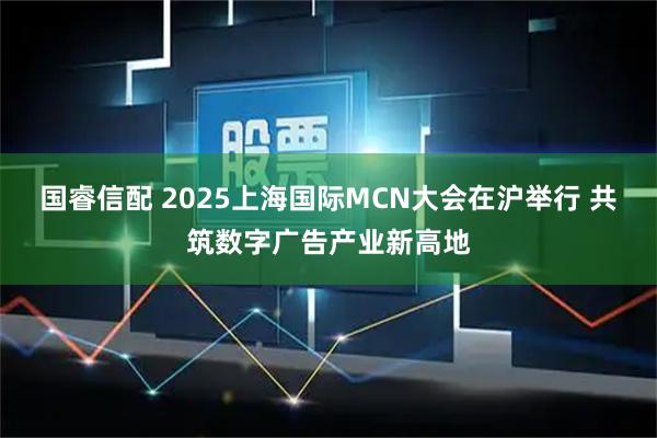 国睿信配 2025上海国际MCN大会在沪举行 共筑数字广告产业新高地