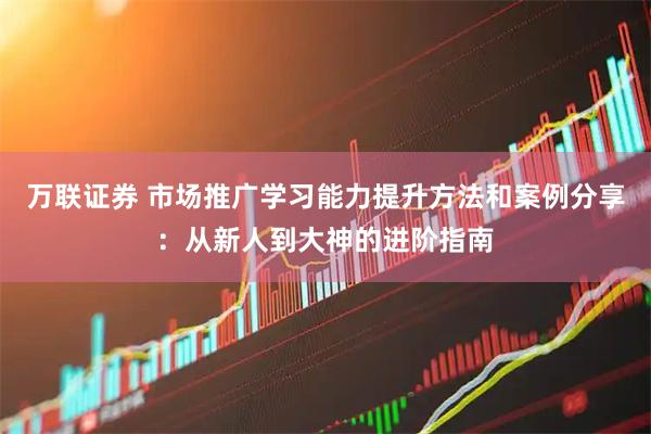 万联证券 市场推广学习能力提升方法和案例分享：从新人到大神的进阶指南