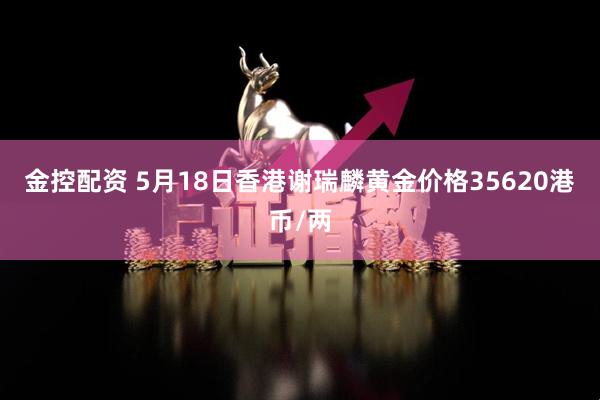 金控配资 5月18日香港谢瑞麟黄金价格35620港币/两