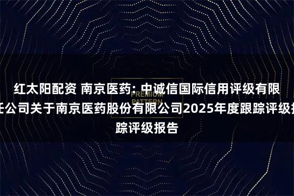红太阳配资 南京医药: 中诚信国际信用评级有限责任公司关于南京医药股份有限公司2025年度跟踪评级报告