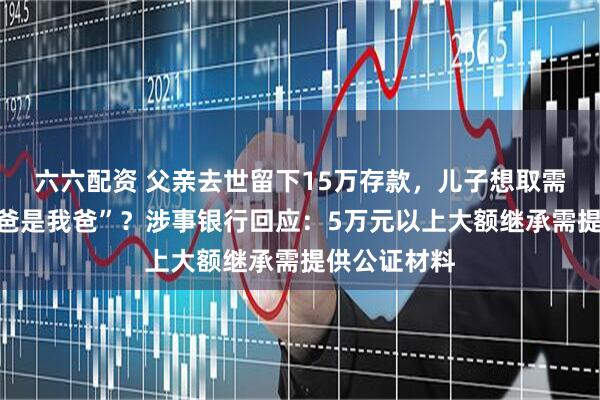 六六配资 父亲去世留下15万存款，儿子想取需先证明“我爸是我爸”？涉事银行回应：5万元以上大额继承需提供公证材料