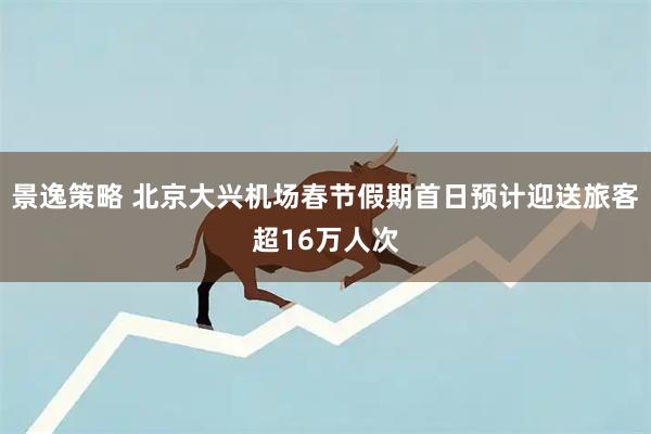 景逸策略 北京大兴机场春节假期首日预计迎送旅客超16万人次