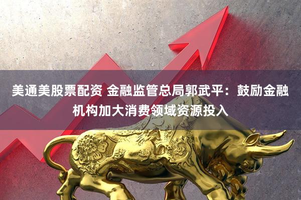 美通美股票配资 金融监管总局郭武平：鼓励金融机构加大消费领域资源投入