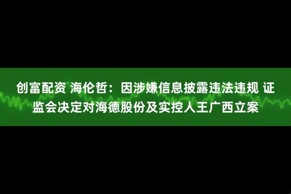创富配资 海伦哲：因涉嫌信息披露违法违规 证监会决定对海德股份及实控人王广西立案