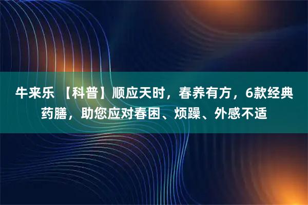 牛来乐 【科普】顺应天时，春养有方，6款经典药膳，助您应对春困、烦躁、外感不适