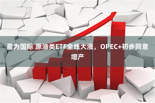 盈为国际 原油类ETF全线大涨，OPEC+初步同意增产
