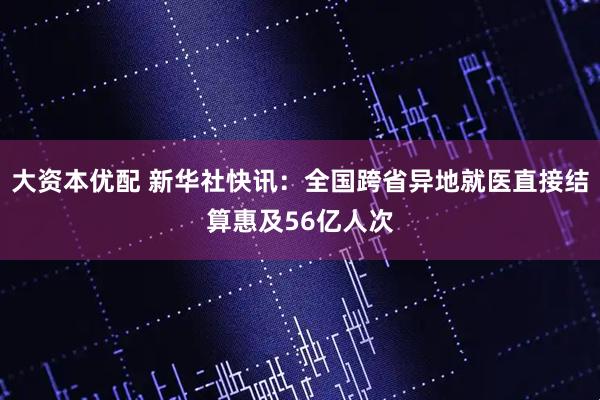 大资本优配 新华社快讯：全国跨省异地就医直接结算惠及56亿人次