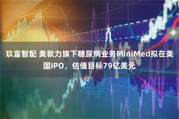 玖富智配 美敦力旗下糖尿病业务MiniMed拟在美国IPO，估值目标79亿美元