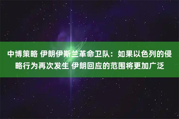 中博策略 伊朗伊斯兰革命卫队：如果以色列的侵略行为再次发生 伊朗回应的范围将更加广泛