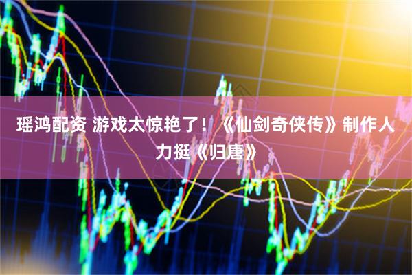 瑶鸿配资 游戏太惊艳了！《仙剑奇侠传》制作人力挺《归唐》