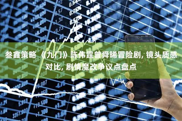 叁鑫策略 《九门》陈伟霆曾舜晞冒险剧, 镜头质感对比, 剧情魔改争议点盘点