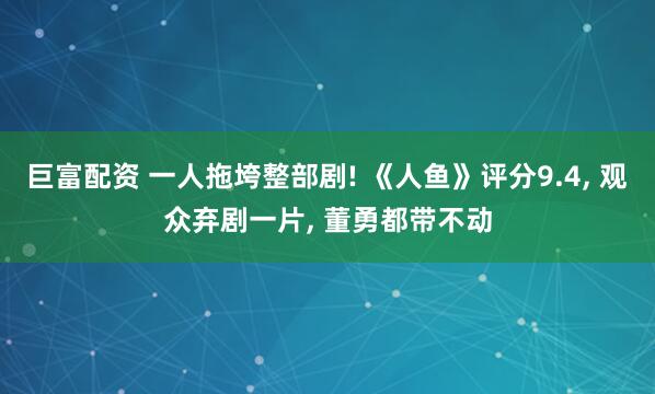 巨富配资 一人拖垮整部剧! 《人鱼》评分9.4, 观众弃剧一片, 董勇都带不动