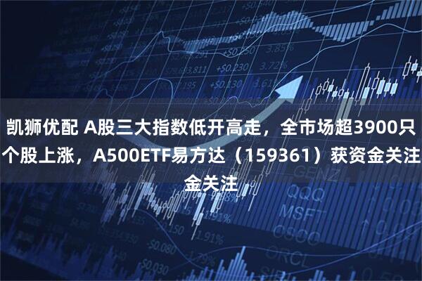 凯狮优配 A股三大指数低开高走，全市场超3900只个股上涨，A500ETF易方达（159361）获资金关注