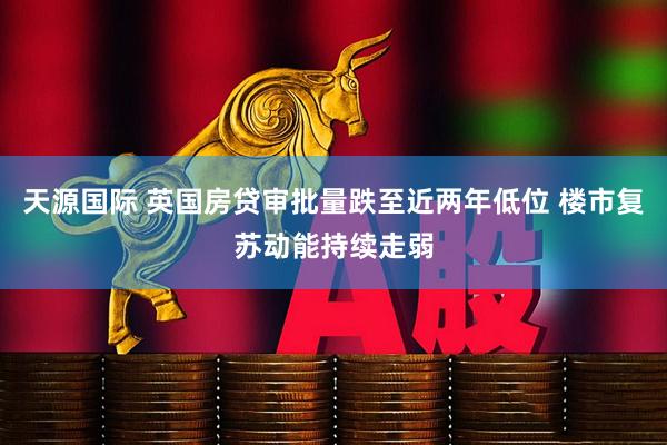天源国际 英国房贷审批量跌至近两年低位 楼市复苏动能持续走弱